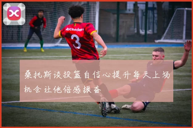 桑托斯谈投篮自信心提升每天上场机会让他倍感振奋