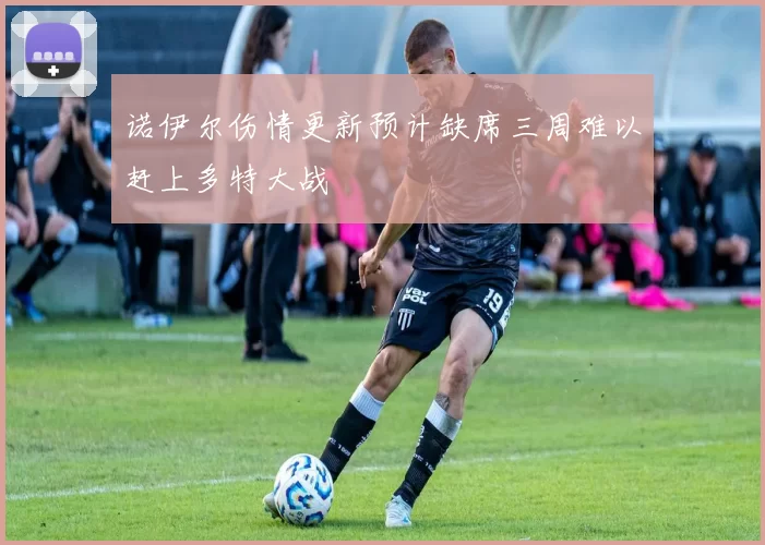 诺伊尔伤情更新预计缺席三周难以赶上多特大战