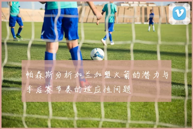 帕森斯分析加兰加盟火箭的潜力与季后赛节奏的适应性问题