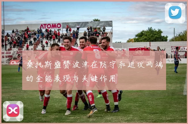 桑托斯盛赞波津在防守和进攻两端的全能表现与关键作用