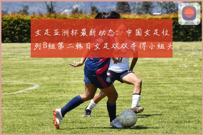女足亚洲杯最新动态：中国女足位列B组第二韩日女足双双夺得小组头名