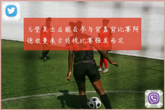戈登复出后能否参与背靠背比赛阿德尔曼表示将视比赛强度而定