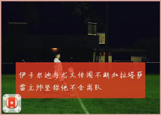 伊卡尔迪与尤文传闻不断加拉塔萨雷主帅坚称他不会离队