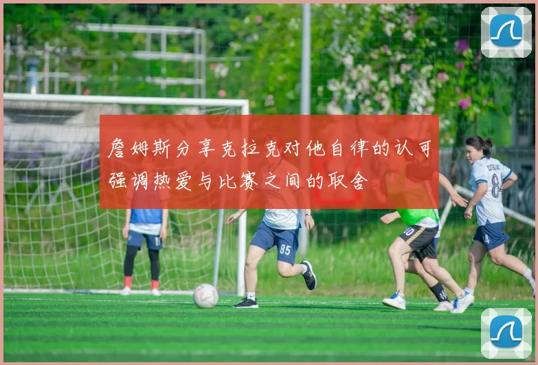 詹姆斯分享克拉克对他自律的认可强调热爱与比赛之间的取舍