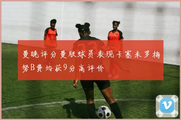 曼晚评分曼联球员表现卡塞米罗梅努B费均获9分高评价