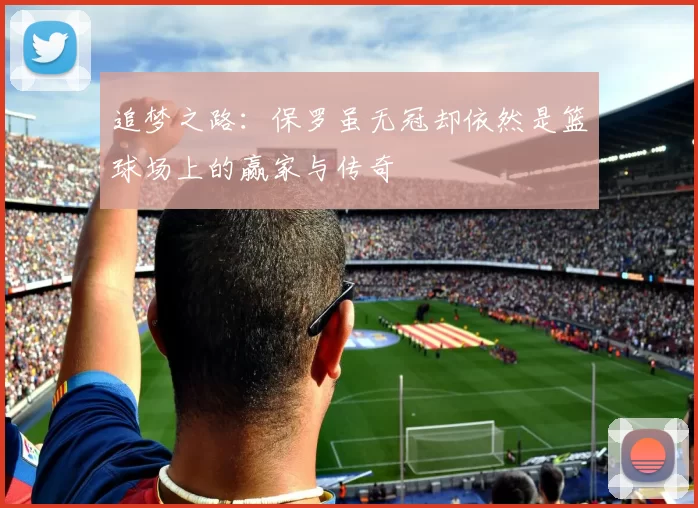 追梦之路：保罗虽无冠却依然是篮球场上的赢家与传奇