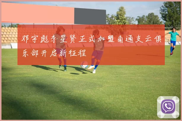 邓宇彪李星贤正式加盟南通支云俱乐部开启新征程