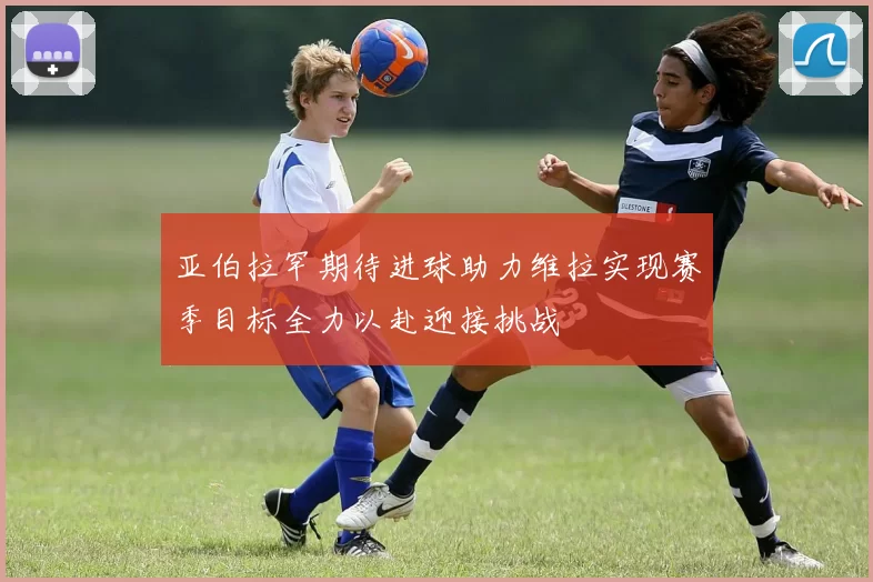 亚伯拉罕期待进球助力维拉实现赛季目标全力以赴迎接挑战