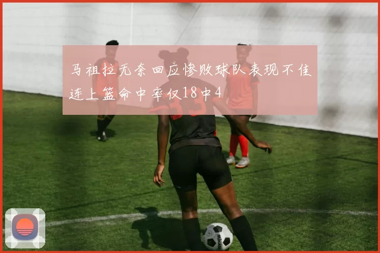 马祖拉无奈回应惨败球队表现不佳连上篮命中率仅18中4