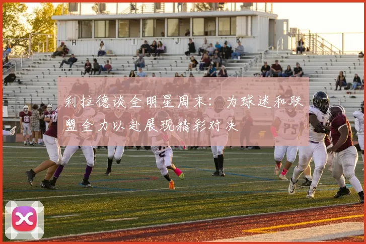 利拉德谈全明星周末：为球迷和联盟全力以赴展现精彩对决