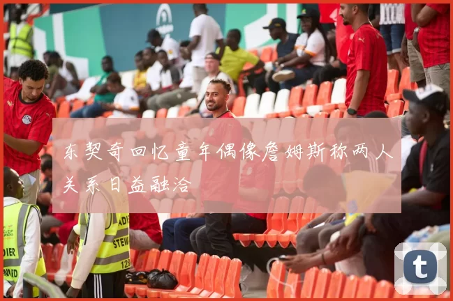 东契奇回忆童年偶像詹姆斯称两人关系日益融洽