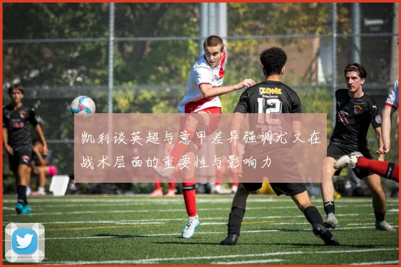 凯利谈英超与意甲差异强调尤文在战术层面的重要性与影响力