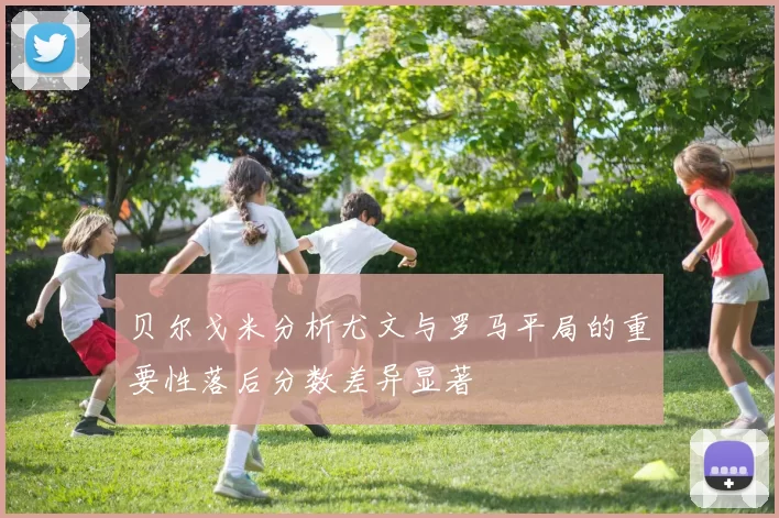 贝尔戈米分析尤文与罗马平局的重要性落后分数差异显著
