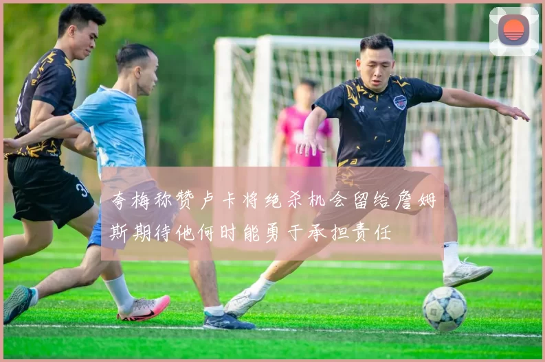夸梅称赞卢卡将绝杀机会留给詹姆斯期待他何时能勇于承担责任