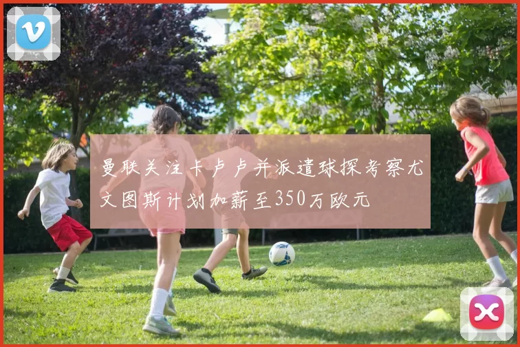 曼联关注卡卢卢并派遣球探考察尤文图斯计划加薪至350万欧元
