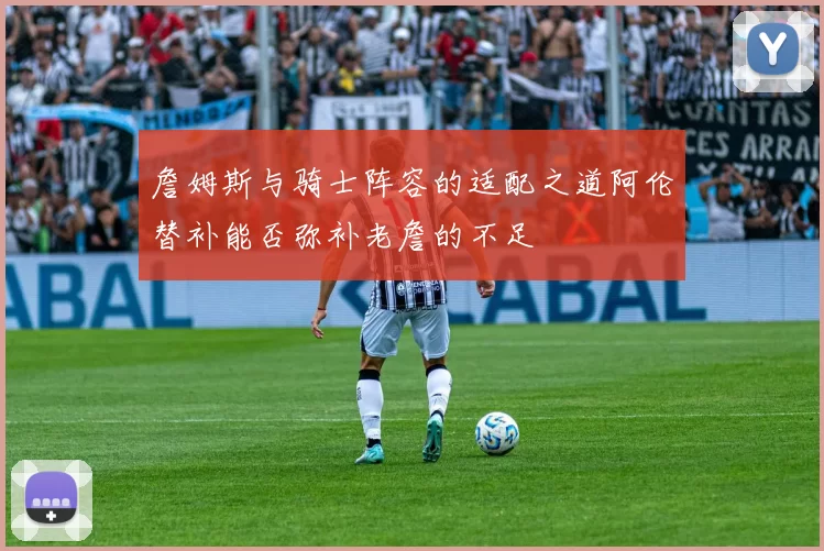 詹姆斯与骑士阵容的适配之道阿伦替补能否弥补老詹的不足