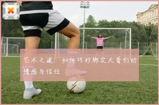 艺术之道：如何巧妙绑定大哥们的情感与信任