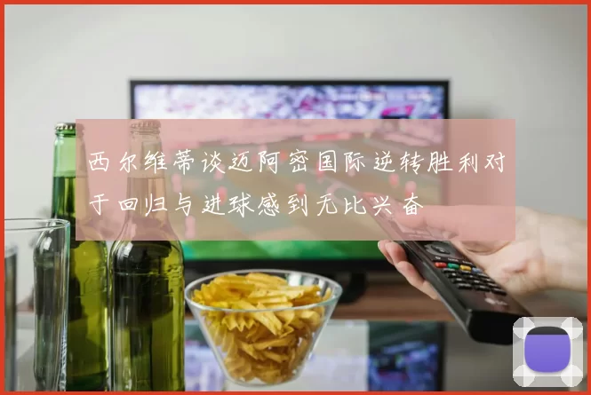 西尔维蒂谈迈阿密国际逆转胜利对于回归与进球感到无比兴奋