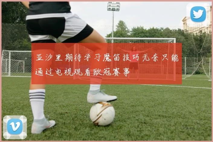亚沙里期待学习魔笛技巧无奈只能通过电视观看欧冠赛事