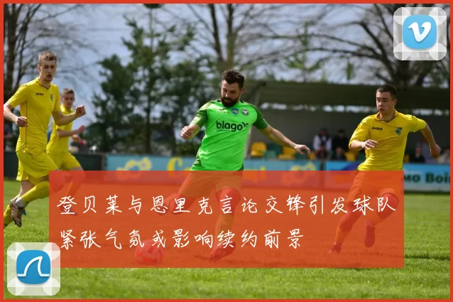 登贝莱与恩里克言论交锋引发球队紧张气氛或影响续约前景