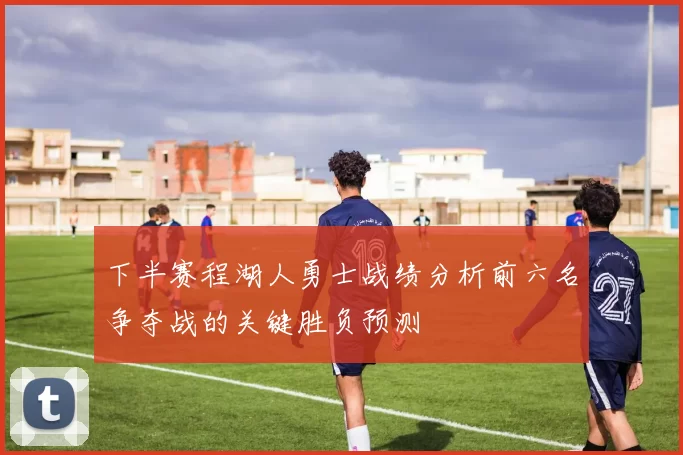 下半赛程湖人勇士战绩分析前六名争夺战的关键胜负预测