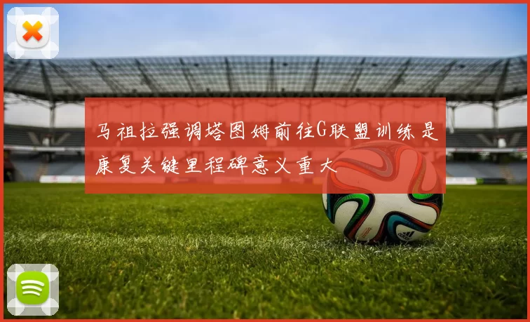 马祖拉强调塔图姆前往G联盟训练是康复关键里程碑意义重大