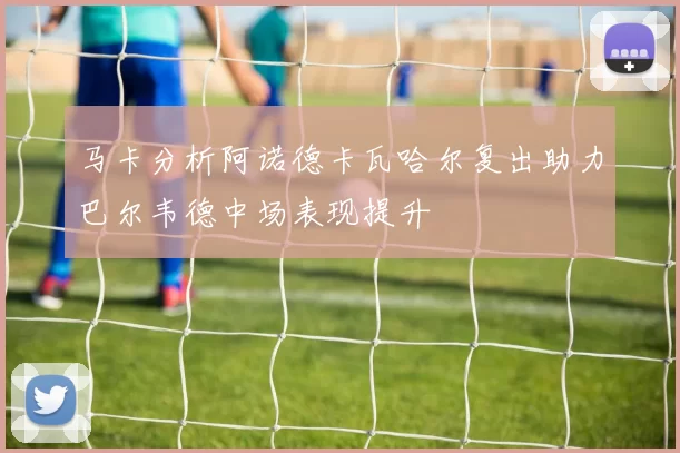马卡分析阿诺德卡瓦哈尔复出助力巴尔韦德中场表现提升