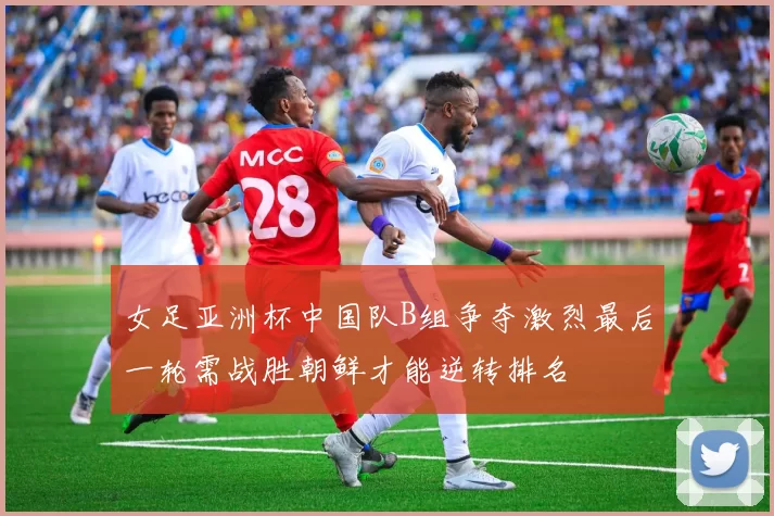 女足亚洲杯中国队B组争夺激烈最后一轮需战胜朝鲜才能逆转排名
