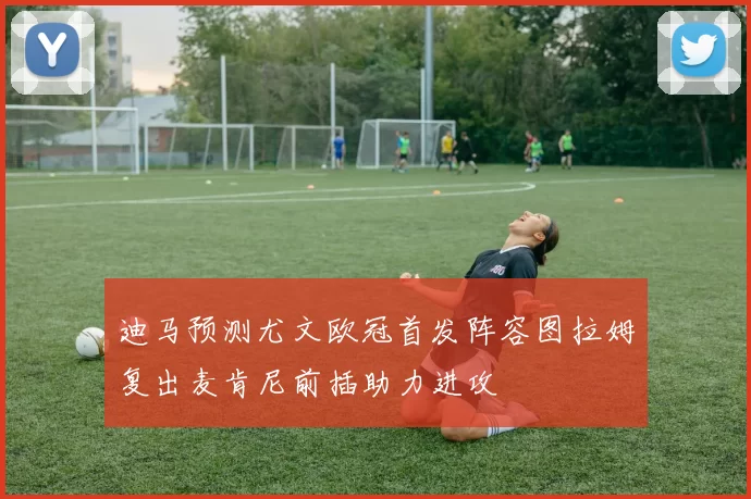迪马预测尤文欧冠首发阵容图拉姆复出麦肯尼前插助力进攻