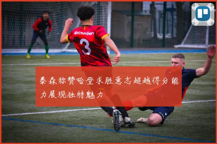 泰森称赞哈登求胜意志超越得分能力展现独特魅力